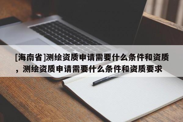 [海南省]測繪資質(zhì)申請需要什么條件和資質(zhì)，測繪資質(zhì)申請需要什么條件和資質(zhì)要求