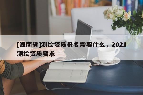 [海南省]測繪資質(zhì)報名需要什么，2021測繪資質(zhì)要求