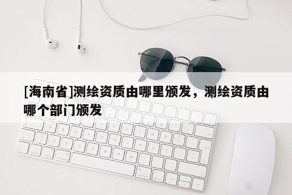 [海南省]測繪資質由哪里頒發，測繪資質由哪個部門頒發