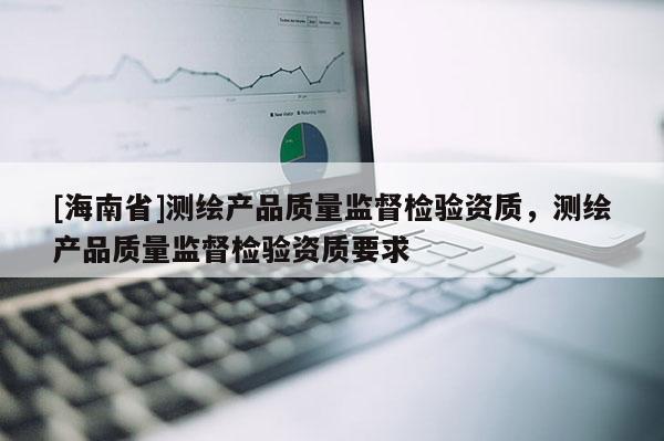 [海南省]測繪產品質量監督檢驗資質，測繪產品質量監督檢驗資質要求