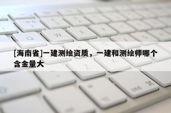 [海南省]一建測繪資質，一建和測繪師哪個含金量大