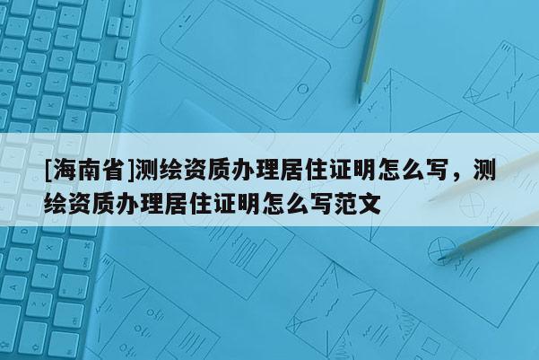 [海南省]測繪資質(zhì)辦理居住證明怎么寫，測繪資質(zhì)辦理居住證明怎么寫范文