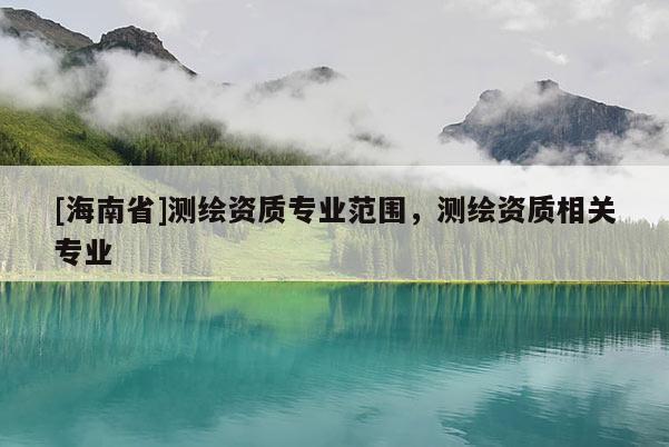 [海南省]測繪資質專業范圍，測繪資質相關專業