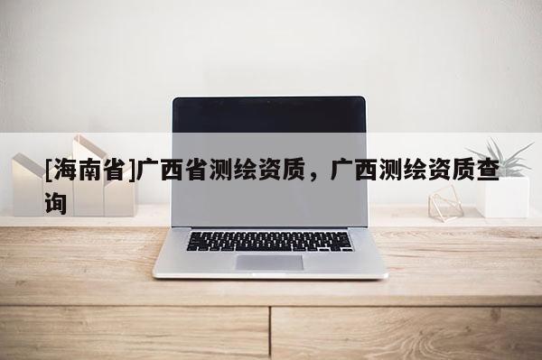 [海南省]廣西省測繪資質(zhì)，廣西測繪資質(zhì)查詢