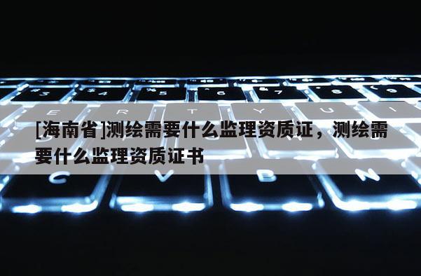[海南省]測繪需要什么監理資質證，測繪需要什么監理資質證書