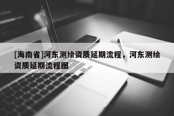 [海南省]河東測繪資質延期流程，河東測繪資質延期流程圖