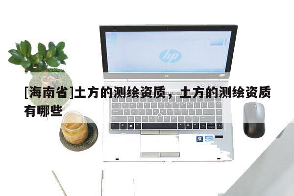 [海南省]土方的測繪資質，土方的測繪資質有哪些