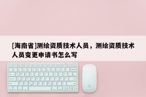 [海南省]測繪資質技術人員，測繪資質技術人員變更申請書怎么寫