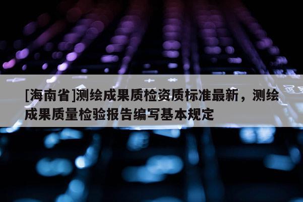 [海南省]測繪成果質檢資質標準最新，測繪成果質量檢驗報告編寫基本規定