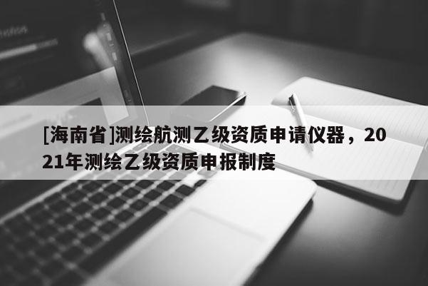 [海南省]測(cè)繪航測(cè)乙級(jí)資質(zhì)申請(qǐng)儀器，2021年測(cè)繪乙級(jí)資質(zhì)申報(bào)制度