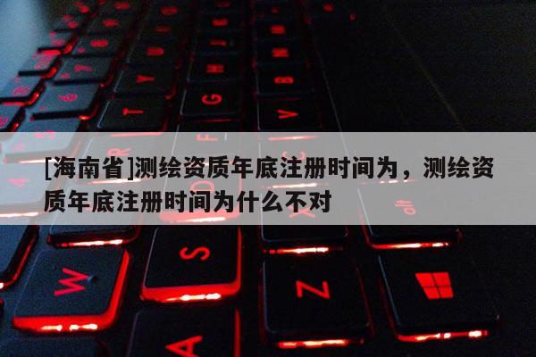 [海南省]測繪資質年底注冊時間為，測繪資質年底注冊時間為什么不對