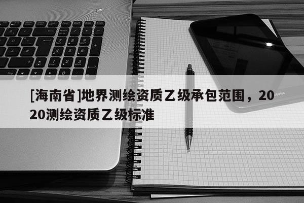 [海南省]地界測繪資質乙級承包范圍，2020測繪資質乙級標準