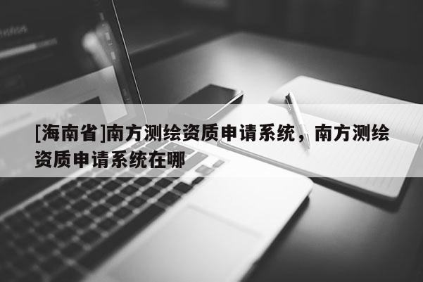 [海南省]南方測繪資質(zhì)申請系統(tǒng)，南方測繪資質(zhì)申請系統(tǒng)在哪