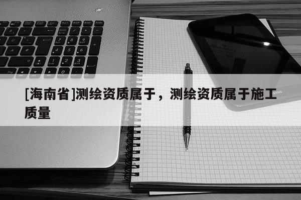 [海南省]測繪資質(zhì)屬于，測繪資質(zhì)屬于施工質(zhì)量