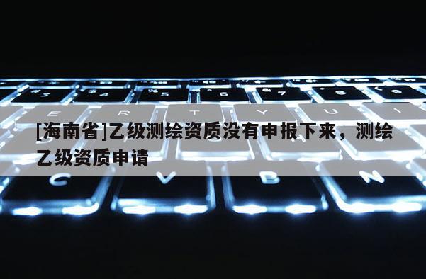 [海南省]乙級測繪資質沒有申報下來，測繪乙級資質申請