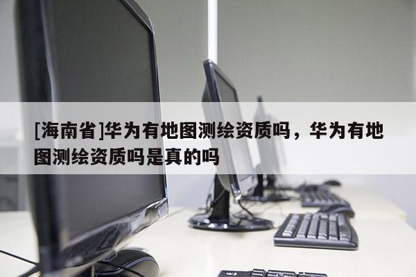 [海南省]華為有地圖測繪資質嗎，華為有地圖測繪資質嗎是真的嗎