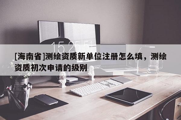 [海南省]測繪資質(zhì)新單位注冊怎么填，測繪資質(zhì)初次申請的級別