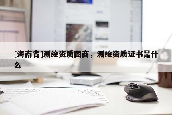 [海南省]測繪資質圖商，測繪資質證書是什么