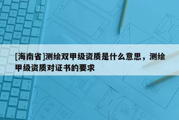 [海南省]測繪雙甲級資質是什么意思，測繪甲級資質對證書的要求