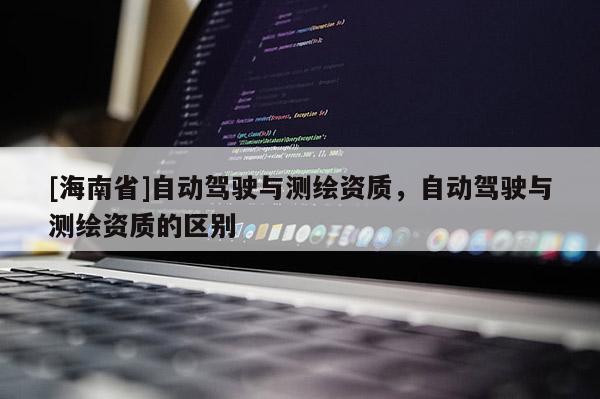 [海南省]自動駕駛與測繪資質，自動駕駛與測繪資質的區別