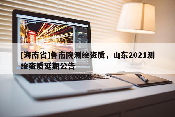 [海南省]魯南院測繪資質(zhì)，山東2021測繪資質(zhì)延期公告