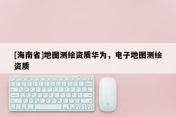 [海南省]地圖測繪資質華為，電子地圖測繪資質