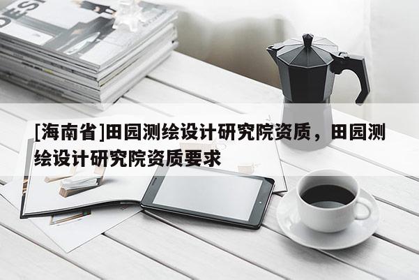[海南省]田園測繪設計研究院資質，田園測繪設計研究院資質要求