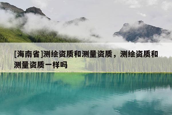 [海南省]測繪資質和測量資質，測繪資質和測量資質一樣嗎