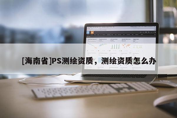 [海南省]PS測繪資質，測繪資質怎么辦
