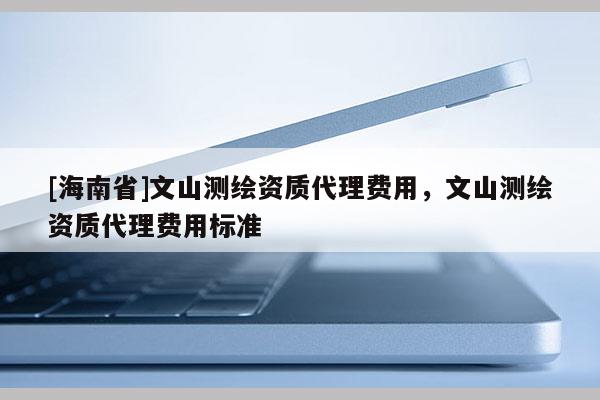 [海南省]文山測繪資質代理費用，文山測繪資質代理費用標準