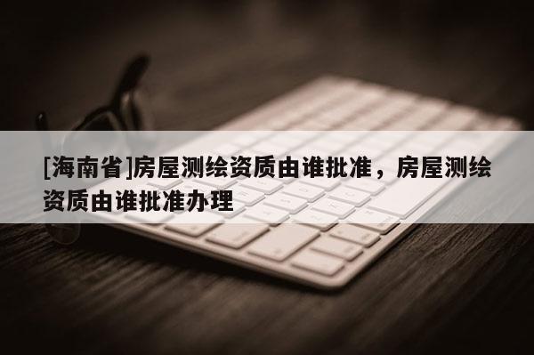 [海南省]房屋測繪資質(zhì)由誰批準(zhǔn)，房屋測繪資質(zhì)由誰批準(zhǔn)辦理