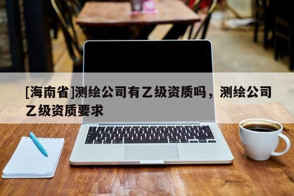 [海南省]測繪公司有乙級資質嗎，測繪公司乙級資質要求