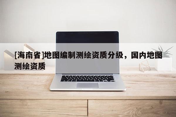 [海南省]地圖編制測繪資質分級，國內地圖測繪資質