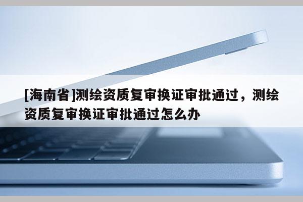 [海南省]測(cè)繪資質(zhì)復(fù)審換證審批通過(guò)，測(cè)繪資質(zhì)復(fù)審換證審批通過(guò)怎么辦