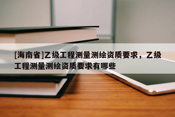 [海南省]乙級(jí)工程測(cè)量測(cè)繪資質(zhì)要求，乙級(jí)工程測(cè)量測(cè)繪資質(zhì)要求有哪些