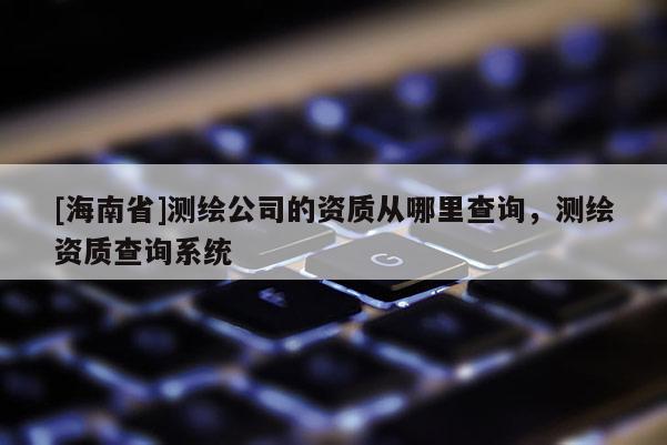 [海南省]測繪公司的資質從哪里查詢，測繪資質查詢系統