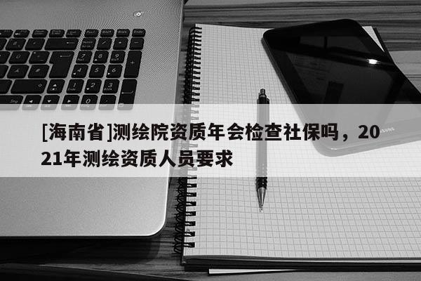 [海南省]測繪院資質年會檢查社保嗎，2021年測繪資質人員要求