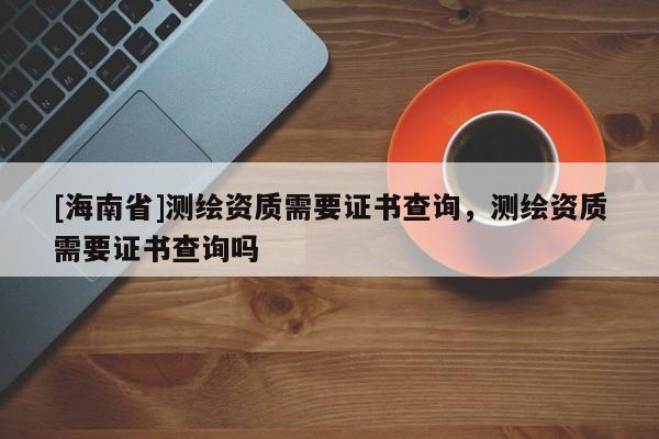 [海南省]測繪資質需要證書查詢，測繪資質需要證書查詢嗎