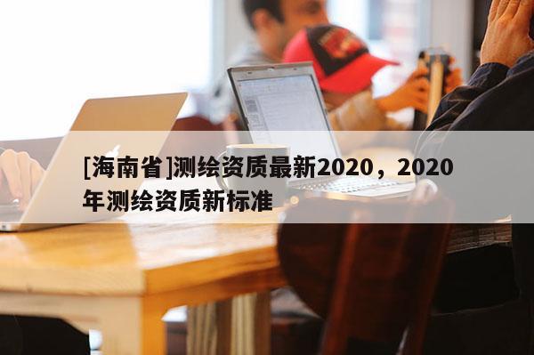[海南省]測(cè)繪資質(zhì)最新2020，2020年測(cè)繪資質(zhì)新標(biāo)準(zhǔn)