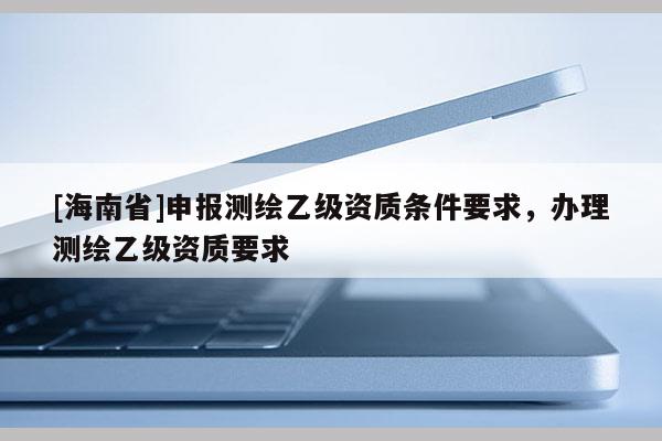 [海南省]申報測繪乙級資質條件要求，辦理測繪乙級資質要求