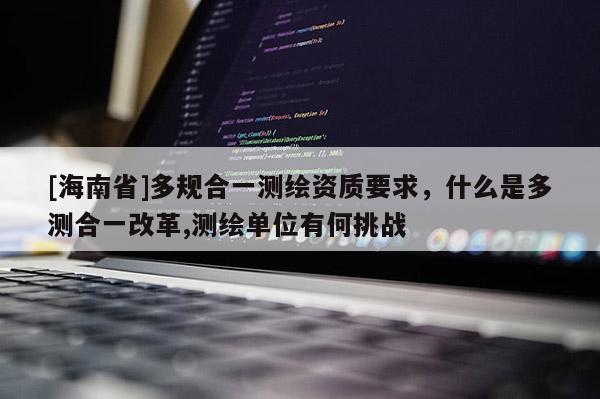 [海南省]多規合一測繪資質要求，什么是多測合一改革,測繪單位有何挑戰
