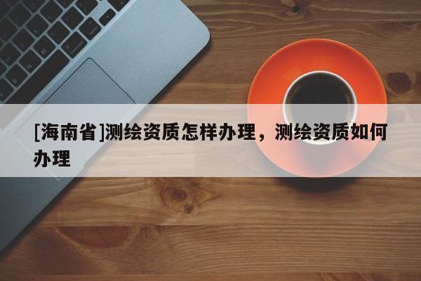 [海南省]測繪資質怎樣辦理，測繪資質如何辦理