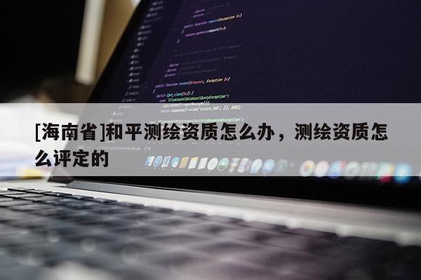 [海南省]和平測繪資質(zhì)怎么辦，測繪資質(zhì)怎么評定的