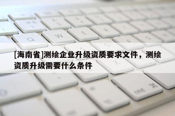 [海南省]測繪企業升級資質要求文件，測繪資質升級需要什么條件