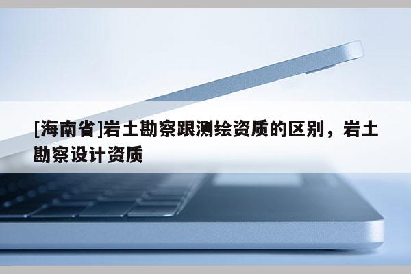 [海南省]巖土勘察跟測繪資質的區別，巖土勘察設計資質