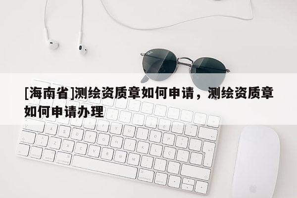 [海南省]測繪資質章如何申請，測繪資質章如何申請辦理