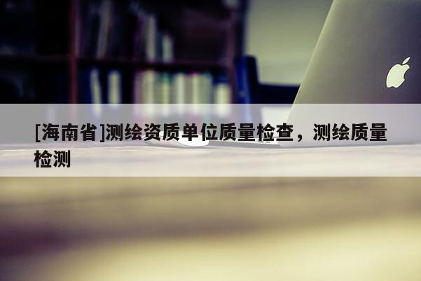 [海南省]測繪資質單位質量檢查，測繪質量檢測