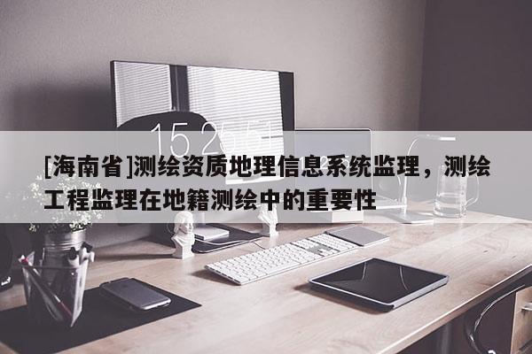 [海南省]測繪資質地理信息系統監理，測繪工程監理在地籍測繪中的重要性