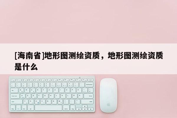 [海南省]地形圖測繪資質，地形圖測繪資質是什么