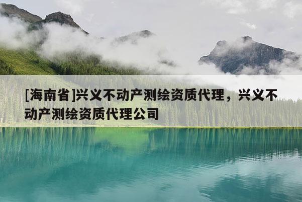 [海南省]興義不動產測繪資質代理，興義不動產測繪資質代理公司